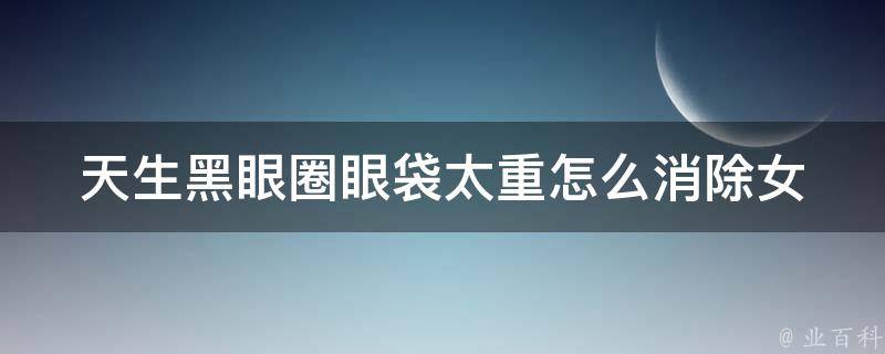 天生黑眼圈眼袋太重怎么消除女_教你10种有效的去除黑眼圈眼袋的方法