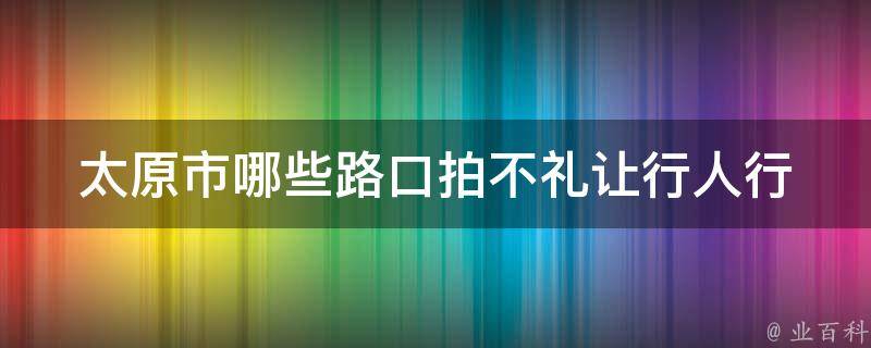 太原市哪些路口拍不礼让行人(行人应该注意的路段)