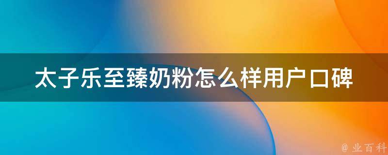 太子乐至臻奶粉怎么样_用户口碑、成分分析、价格对比