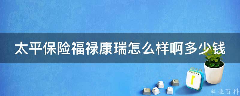 太平保险福禄康瑞怎么样啊多少钱_全面评测：保障覆盖、理赔速度、费用等