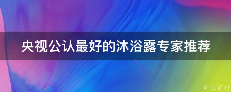 央视公认最好的沐浴露(专家推荐：十款最受欢迎的沐浴露推荐)