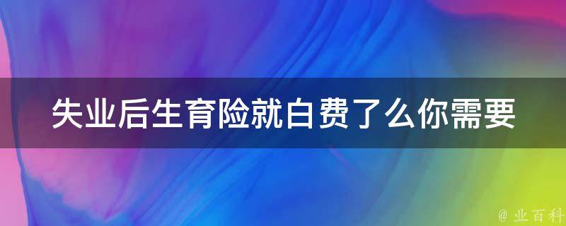 失业后生育险就白费了么(你需要知道的**)