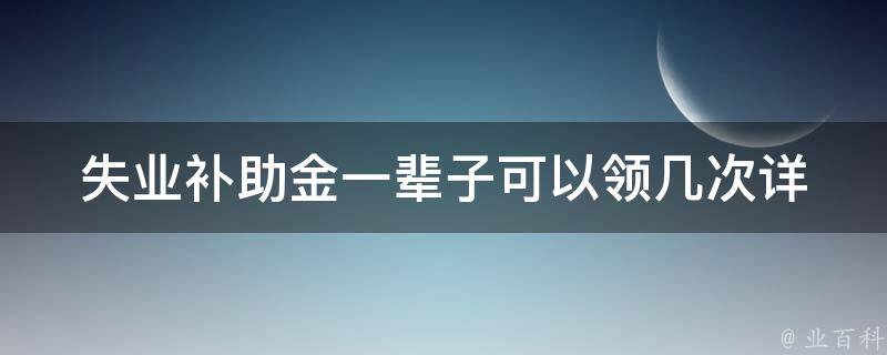 失业补助金一辈子可以领几次(详解**规定和注意事项)