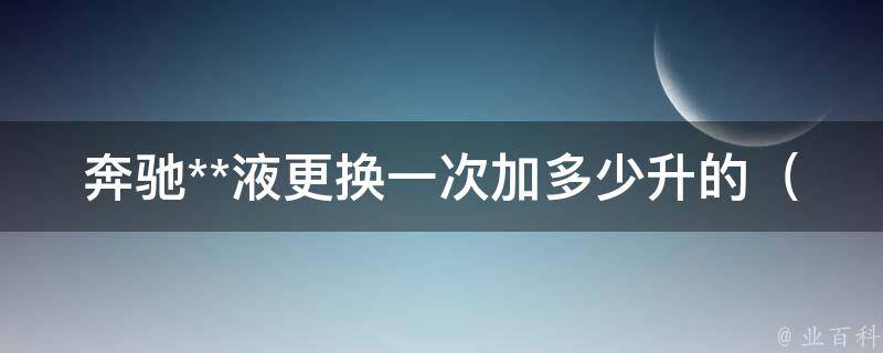 奔驰**液更换一次加多少升的_详细教程+常见问题解答