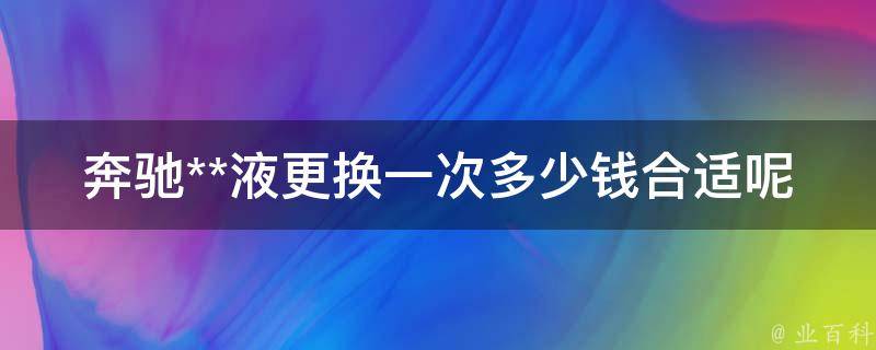 奔驰**液更换一次多少钱合适呢(详解奔驰**液更换**及注意事项)