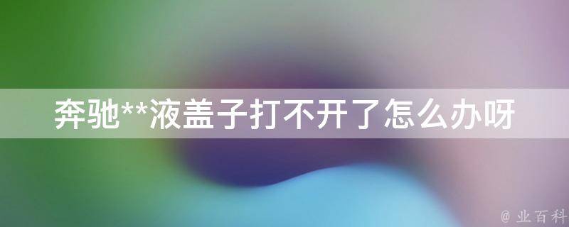 奔驰**液盖子打不开了怎么办呀_解决方法详解