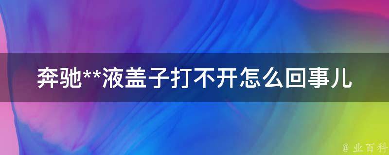 奔驰**液盖子打不开怎么回事儿教学_轻松解决奔驰车主的燃眉之急