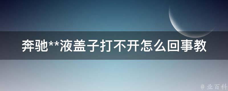 奔驰**液盖子打不开怎么回事教学_5种解决方法让你轻松开启