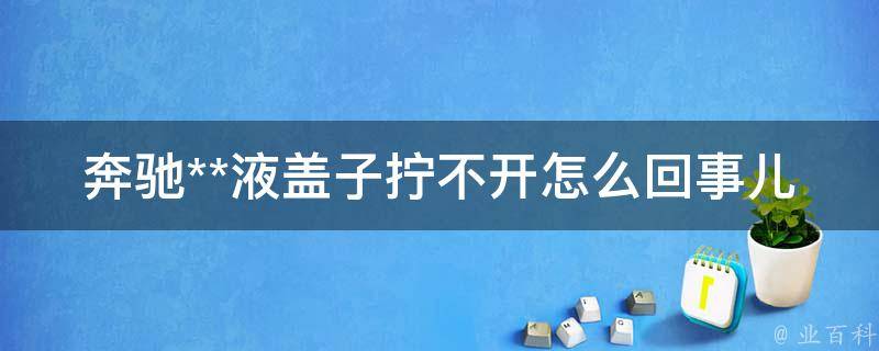 奔驰**液盖子拧不开怎么回事儿(解决方法大全)