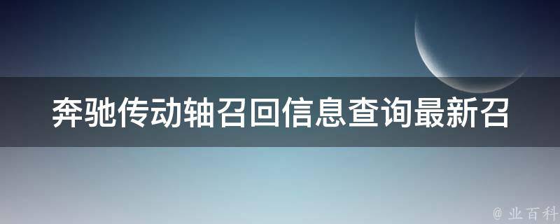 奔驰传动轴召回信息查询(最新召回车型、召回原因、维修方式全解析)