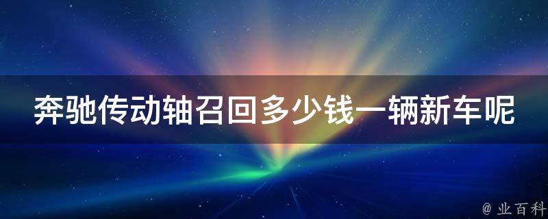 奔驰传动轴召回多少钱一辆新车呢_全面解析召回原因、费用、维修方法等