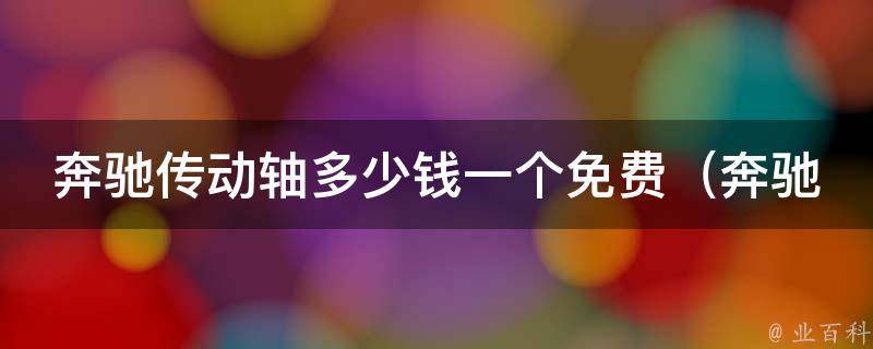 奔驰传动轴多少钱一个免费（奔驰官方授权维修中心免费更换传动轴）