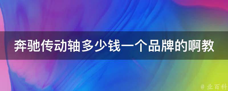 奔驰传动轴多少钱一个品牌的啊教学（详解不同品牌传动轴**及选购技巧）