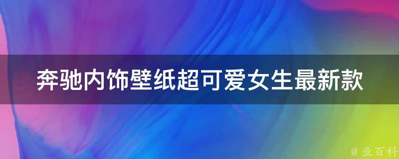 奔驰内饰壁纸超可爱女生(最新款式推荐+女生心目中的豪车内饰)