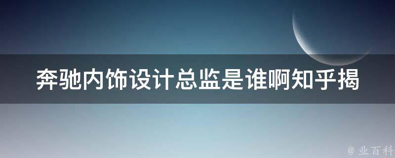 奔驰内饰设计总监是谁啊知乎(揭秘奔驰内饰设计总监的职责和要求)