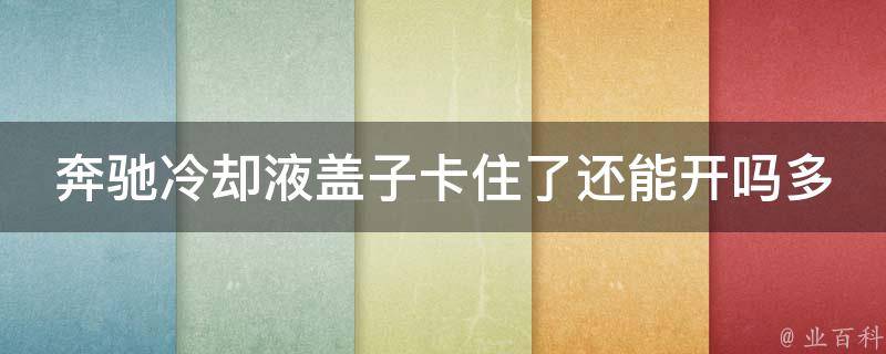 奔驰冷却液盖子卡住了还能开吗多少钱一次(解决方法+维修费用详解)