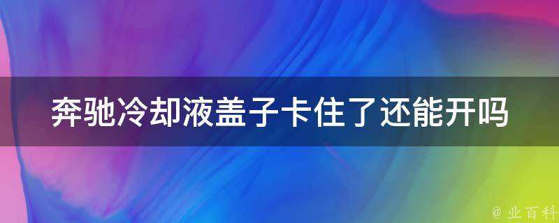 奔驰**液盖子卡住了还能开吗(解决方法+预防措施)