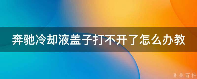 奔驰**液盖子打不开了怎么办教程(附5种解决方法和常见问题解答)