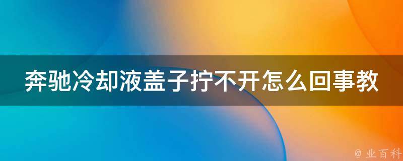 奔驰**液盖子拧不开怎么回事教程大全(解决方法汇总，快速轻松拆卸)