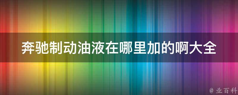 奔驰制动油液在哪里加的啊大全(详细图解+加油步骤+常见问题解答)