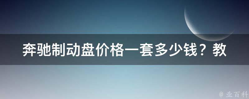 奔驰制动盘**_一套多少钱？教你如何选购和更换