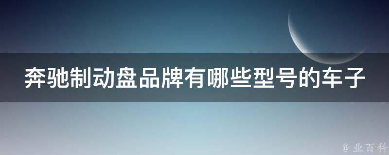 奔驰制动盘品牌有哪些型号的车子(全面解析奔驰制动盘型号及适用车型推荐)