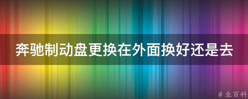 奔驰制动盘更换在外面换好还是去4S店更好？(换盘攻略与注意事项)