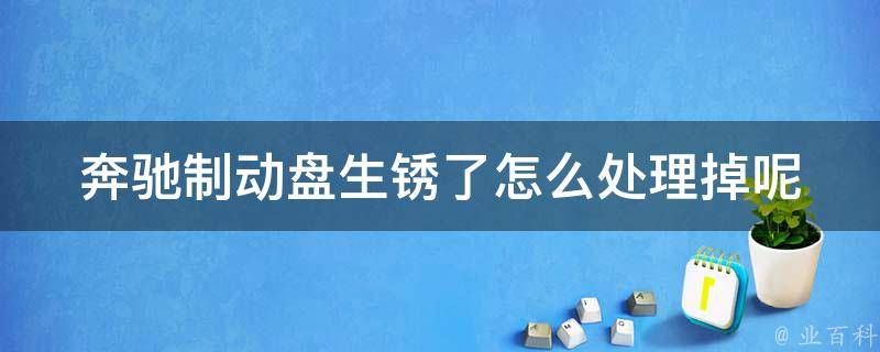 奔驰制动盘生锈了怎么处理掉呢_详细教程+常见问题解答