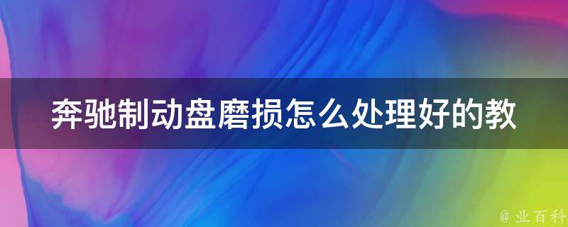 奔驰制动盘磨损怎么处理好的_教你正确的维护方法，避免车辆安全隐患