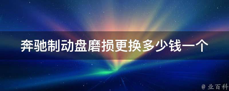 奔驰制动盘磨损更换多少钱一个(奔驰车主必看制动盘更换全攻略)