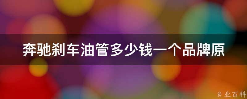 奔驰刹车油管多少钱一个(品牌原厂VS适配件对比，哪个更值得购买？)