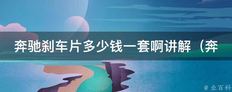 奔驰刹车片多少钱一套啊讲解（奔驰官方推荐，百度汽车报价，安全驾驶必备）