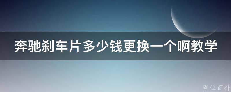 奔驰刹车片多少钱更换一个啊教学大全_详解奔驰刹车片更换步骤及费用参考