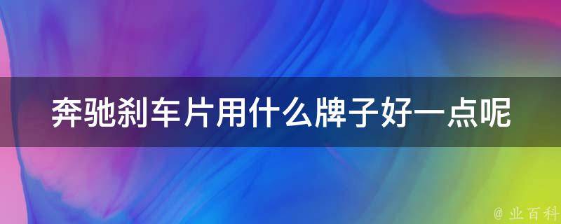 奔驰刹车片用什么牌子好一点呢_行家推荐10大品牌对比，让你轻松选购