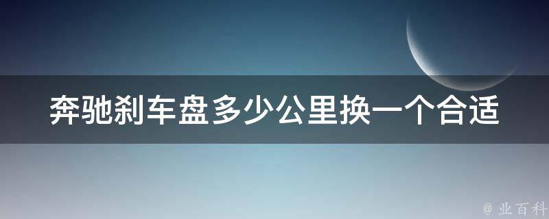 奔驰刹车盘多少公里换一个合适(奔驰刹车盘的使用寿命及更换方法详解)