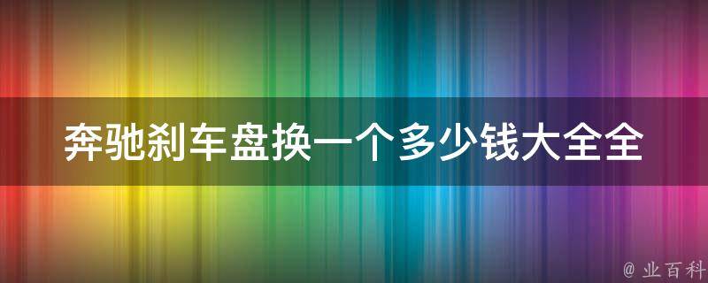 奔驰刹车盘换一个多少钱大全_全面了解奔驰刹车盘更换**及注意事项