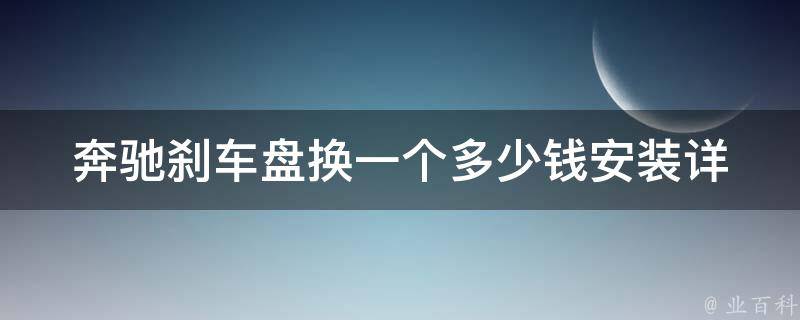 奔驰刹车盘换一个多少钱安装(详细解答及安全提示)