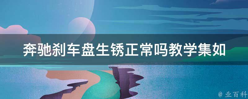 奔驰刹车盘生锈正常吗教学集(如何有效防止刹车盘生锈及维护方法)