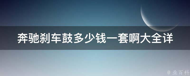 奔驰刹车鼓多少钱一套啊大全_详细介绍奔驰刹车鼓价格、品牌、安装方法等