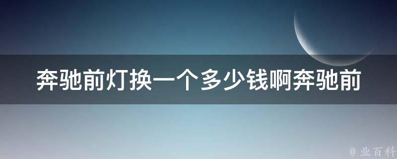 奔驰前灯换一个多少钱啊_奔驰前灯维修费用参考，多种型号可选