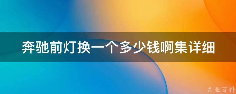 奔驰前灯换一个多少钱啊集_详细解答奔驰前灯更换费用及注意事项