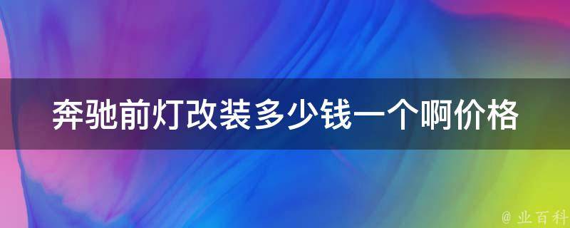 奔驰前灯改装多少钱一个啊_**、型号、安装步骤、维修保养全解析