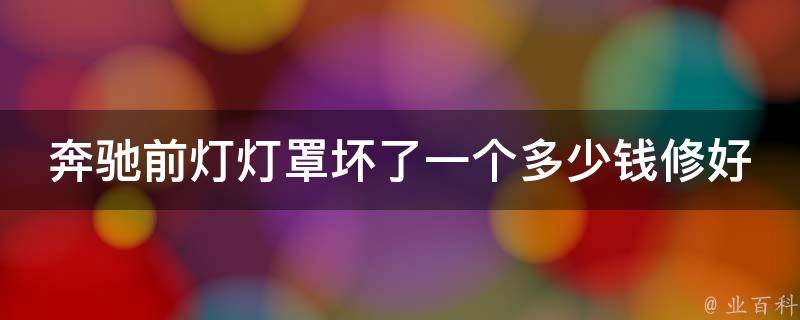 奔驰前灯灯罩坏了一个多少钱修好_奔驰维修店教你省钱修好前灯灯罩