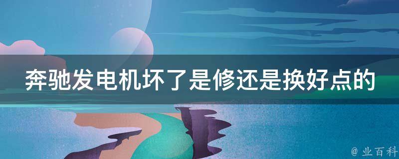 奔驰发电机坏了是修还是换好点的_维修还是更换？如何选择更优解决方案