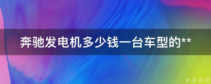 奔驰发电机多少钱一台车型的**_全面解析奔驰各款车型发电机**