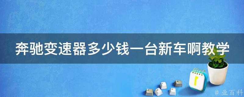 奔驰变速器多少钱一台新车啊教学（全面解析奔驰新车变速器**及维修教学）