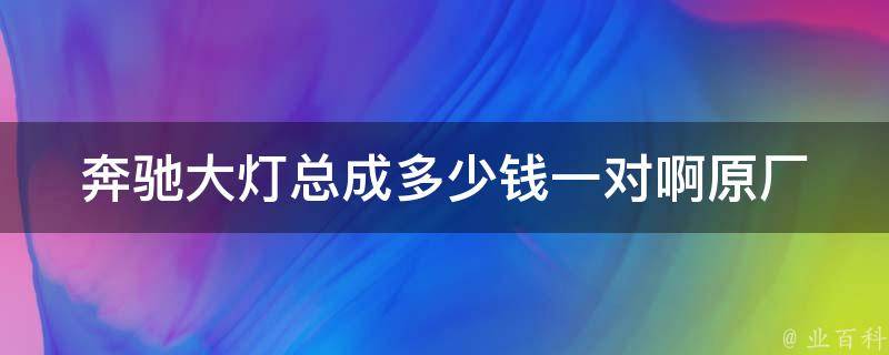 奔驰大灯总成多少钱一对啊(原厂配件价格解析及购买建议)