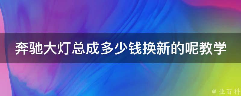 奔驰大灯总成多少钱换新的呢教学_详解奔驰车灯更换方法及**