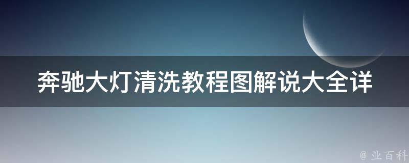 奔驰大灯清洗教程图解说大全(详细步骤+注意事项+常见问题解答)