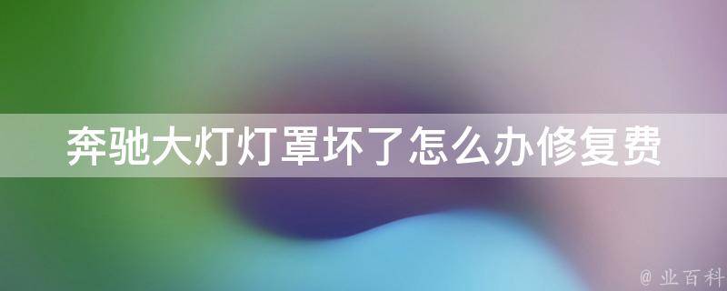 奔驰大灯灯罩坏了怎么办_修复费用、维修流程、注意事项等